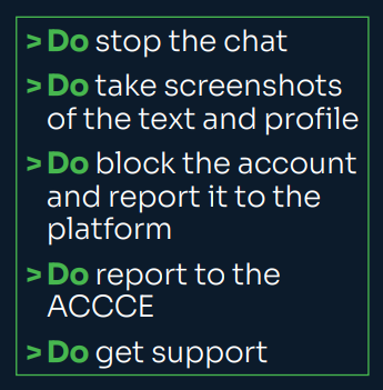 [tick] Do stop the chat [tick] Do take screenshots of the text messages and the offender’s profile. [tick] Do block the account and report it to the platform. [tick] Do report the offence to the ACCCE, via the red “report abuse” button. [tick] Do get support to manage the situation. You are not alone.