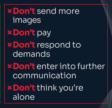 [cross] Don’t send more images to the offender. [cross] Don’t pay. Once you pay the first time, they will ask you to pay again. [cross] Don’t respond to their demands. [cross] Don’t enter into any further communication with the offender. [cross] Don’t think you are alone.